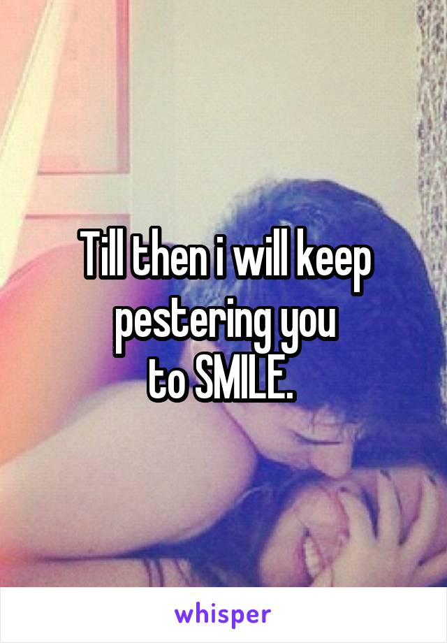 Till then i will keep pestering you
to SMILE. 