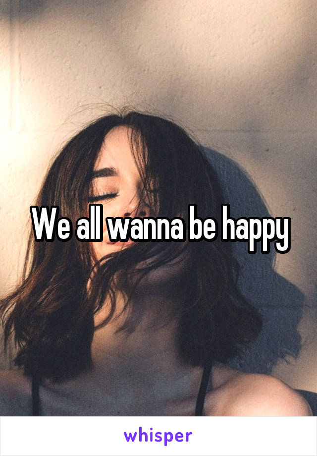 We all wanna be happy