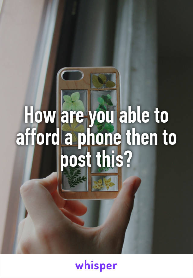 How are you able to afford a phone then to post this?