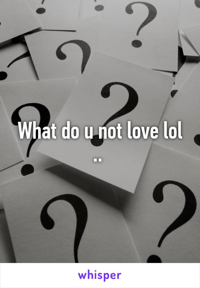 What do u not love lol .. 