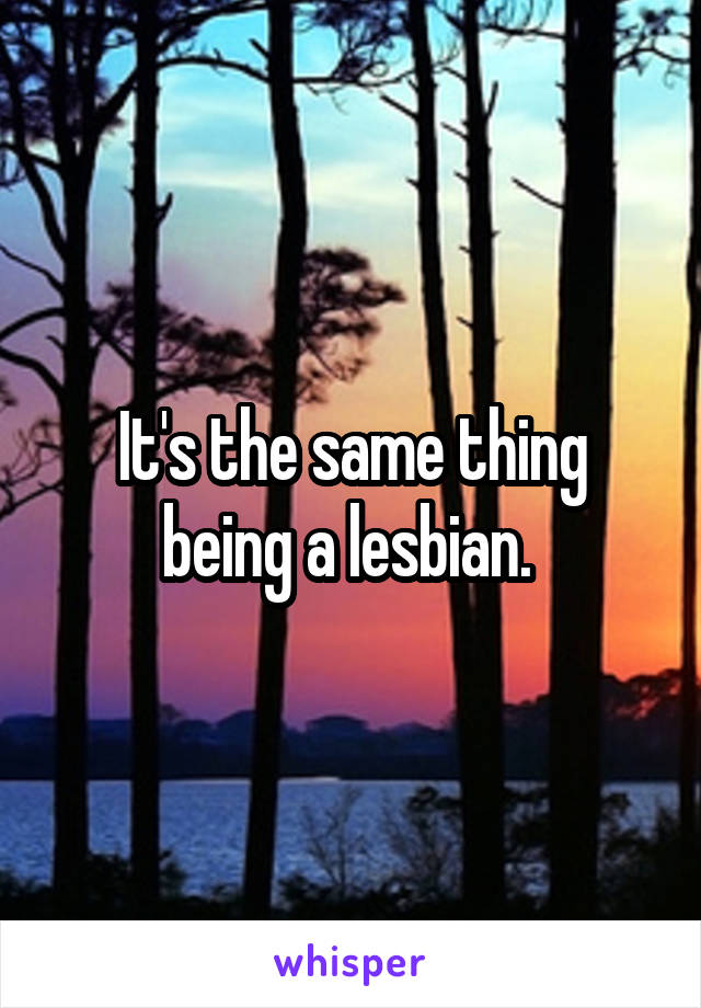 It's the same thing being a lesbian. 