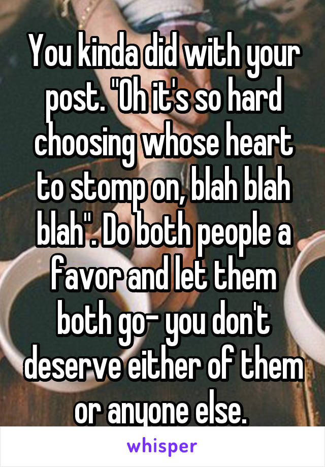 You kinda did with your post. "Oh it's so hard choosing whose heart to stomp on, blah blah blah". Do both people a favor and let them both go- you don't deserve either of them or anyone else. 
