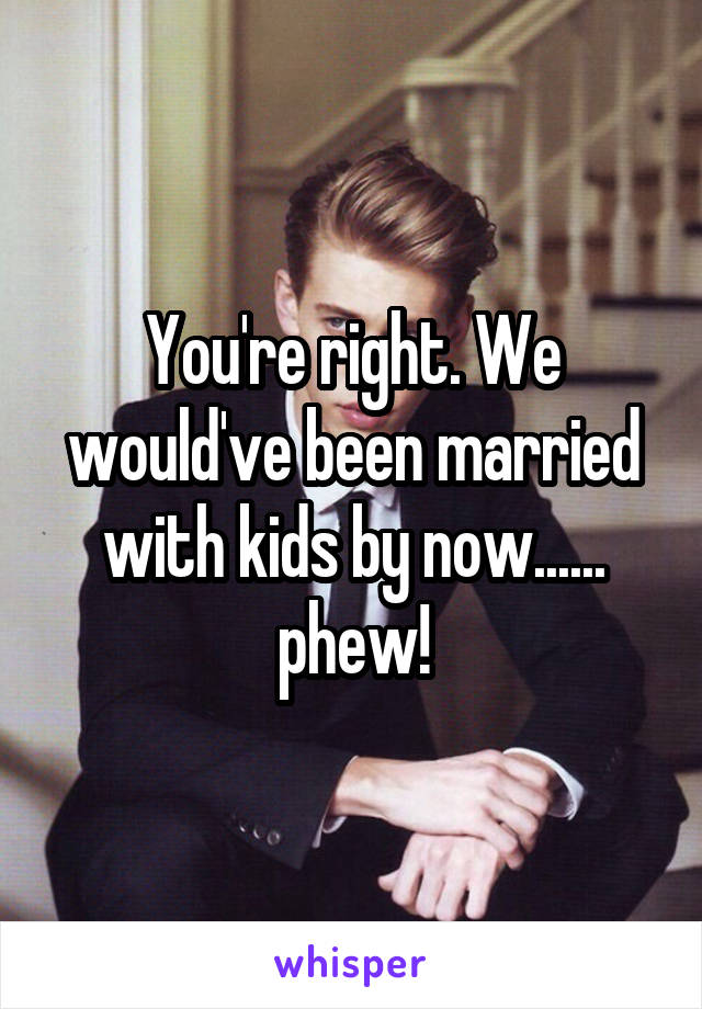 You're right. We would've been married with kids by now...... phew!