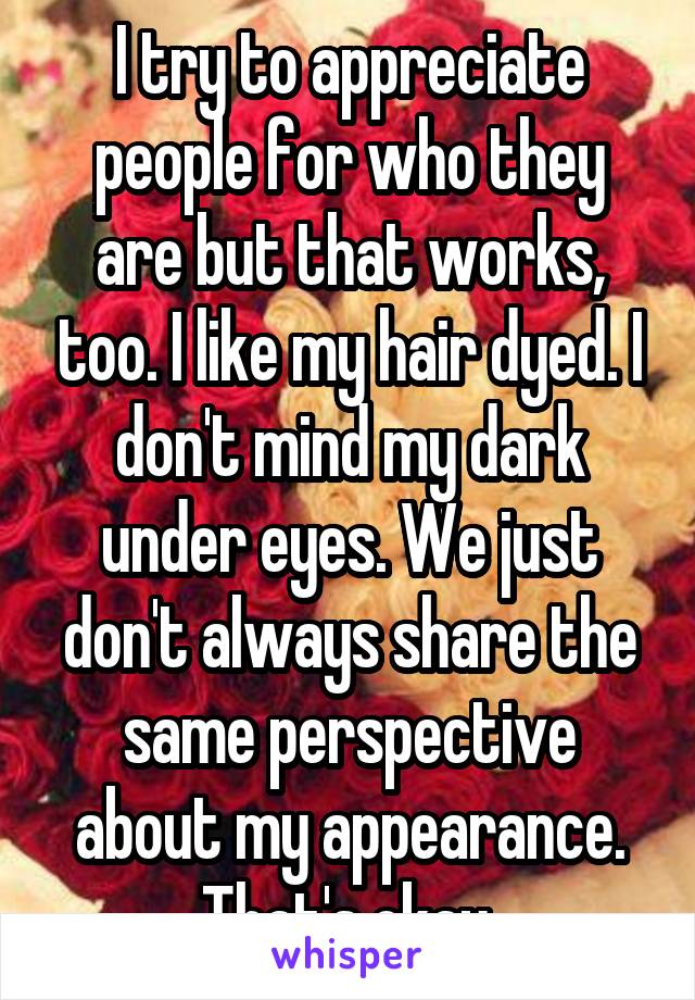 I try to appreciate people for who they are but that works, too. I like my hair dyed. I don't mind my dark under eyes. We just don't always share the same perspective about my appearance. That's okay.