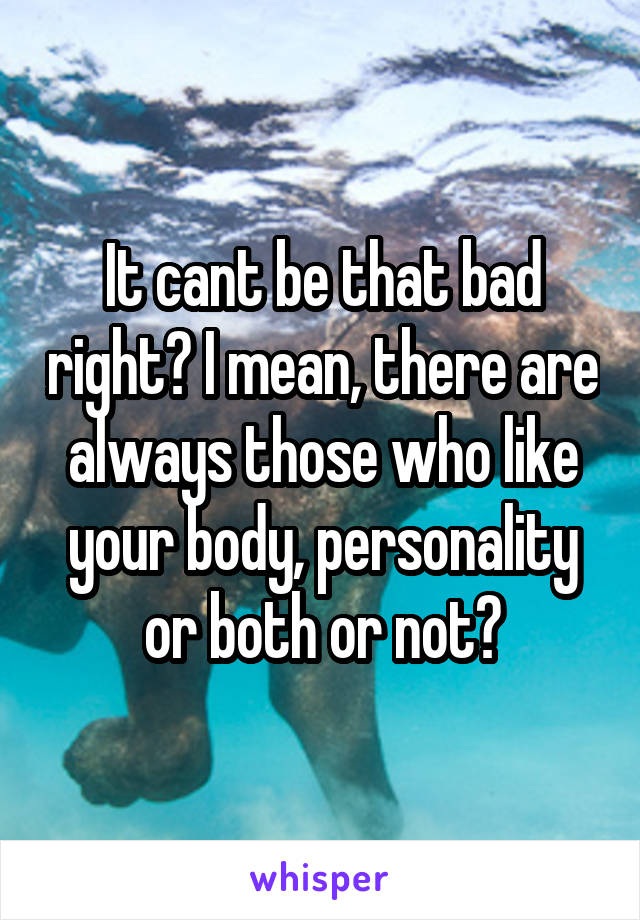 It cant be that bad right? I mean, there are always those who like your body, personality or both or not?