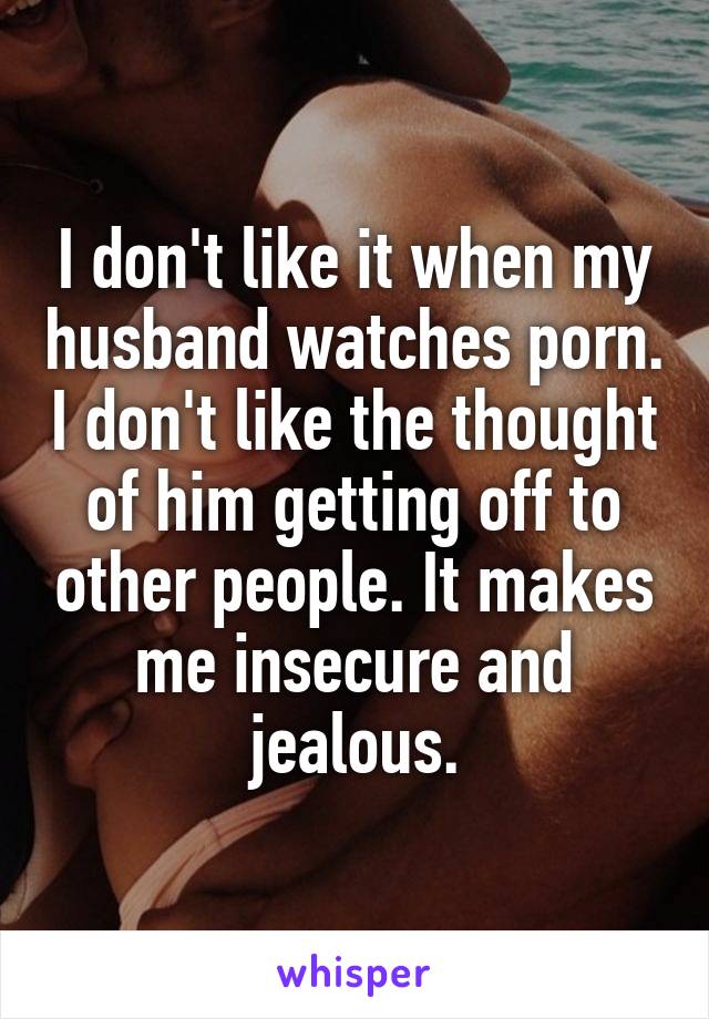 I don't like it when my husband watches porn. I don't like the thought of him getting off to other people. It makes me insecure and jealous.