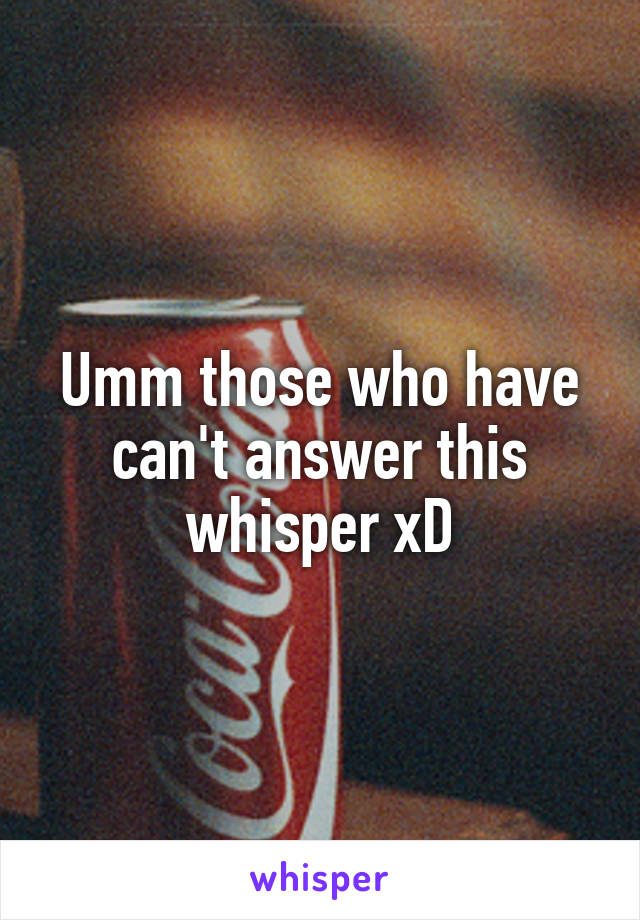 Umm those who have can't answer this whisper xD