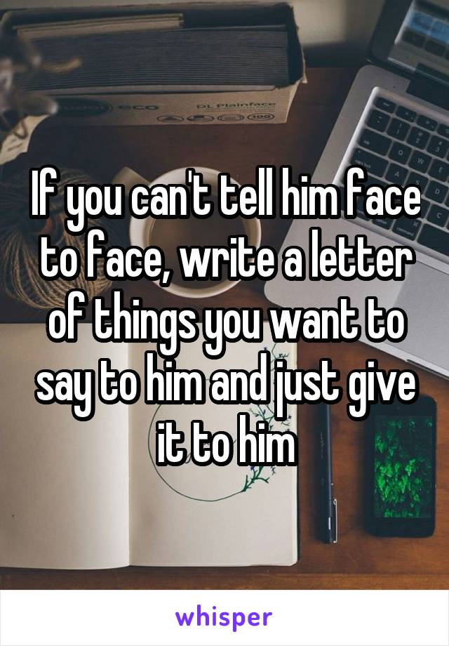 If you can't tell him face to face, write a letter of things you want to say to him and just give it to him