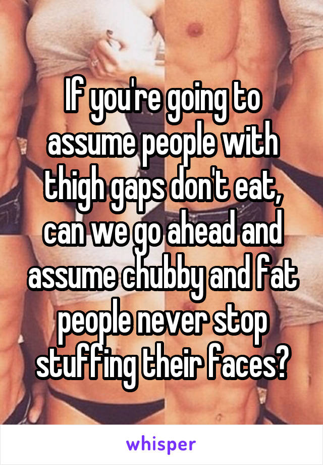 If you're going to assume people with thigh gaps don't eat, can we go ahead and assume chubby and fat people never stop stuffing their faces?