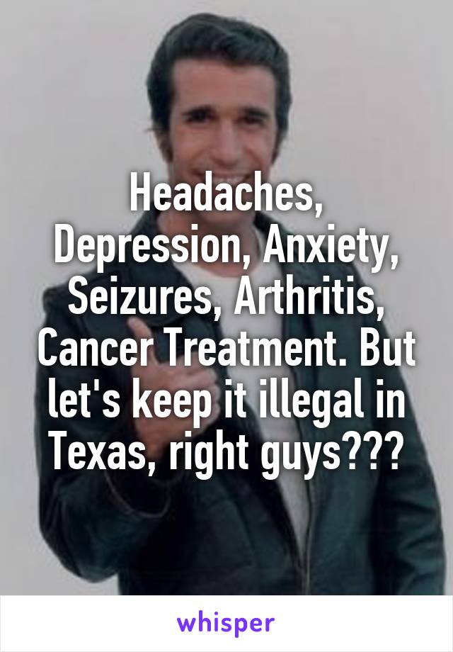 Headaches, Depression, Anxiety, Seizures, Arthritis, Cancer Treatment. But let's keep it illegal in Texas, right guys???