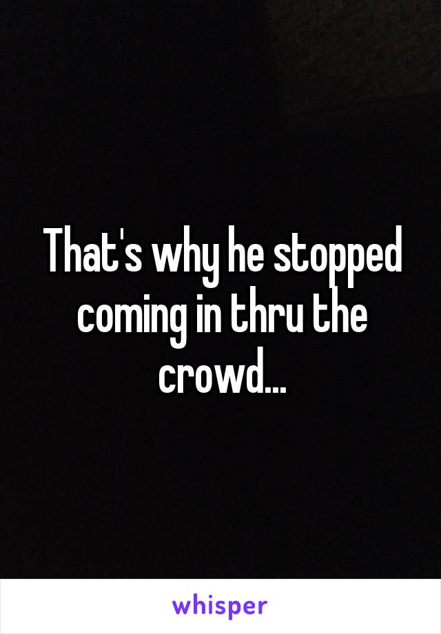 That's why he stopped coming in thru the crowd...