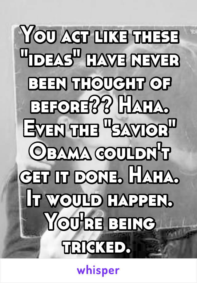 You act like these "ideas" have never been thought of before?? Haha. Even the "savior" Obama couldn't get it done. Haha. It would happen. You're being tricked. 