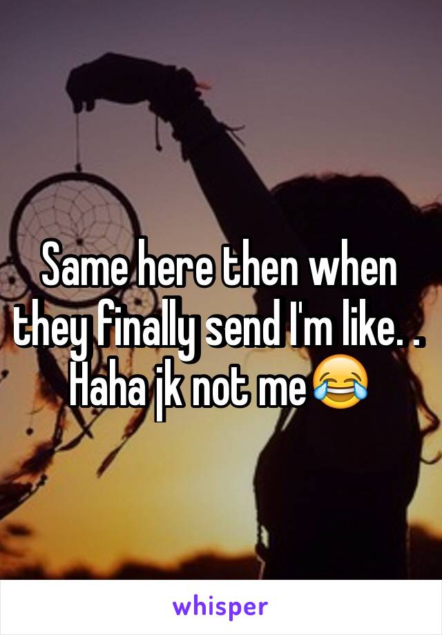 Same here then when they finally send I'm like. . Haha jk not me😂
