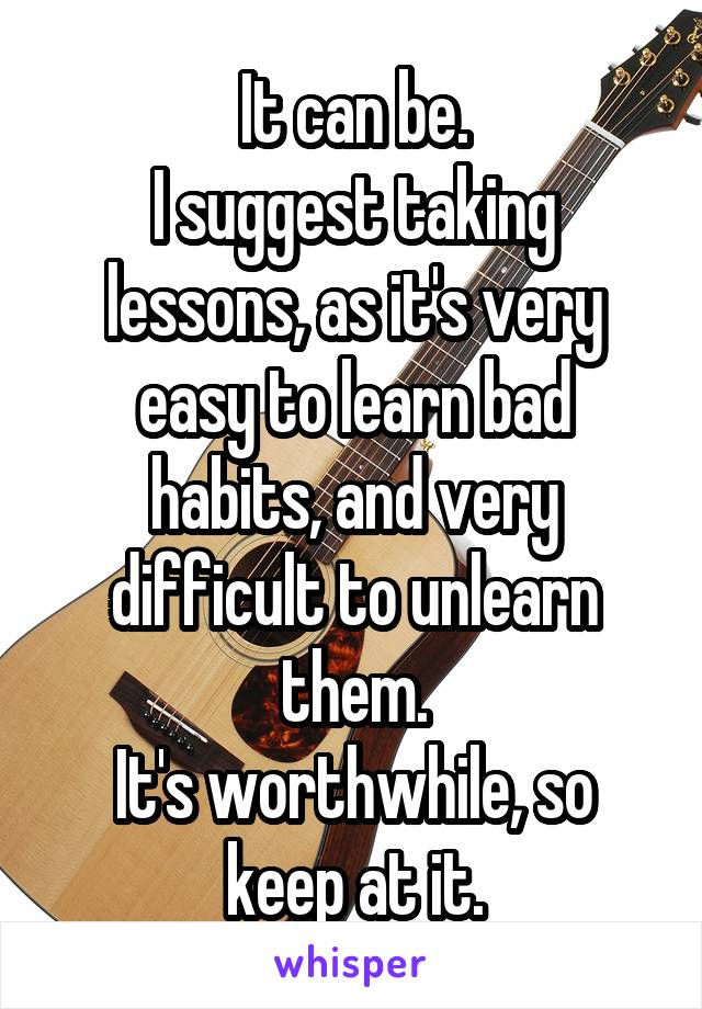 It can be.
I suggest taking lessons, as it's very easy to learn bad habits, and very difficult to unlearn them.
It's worthwhile, so keep at it.