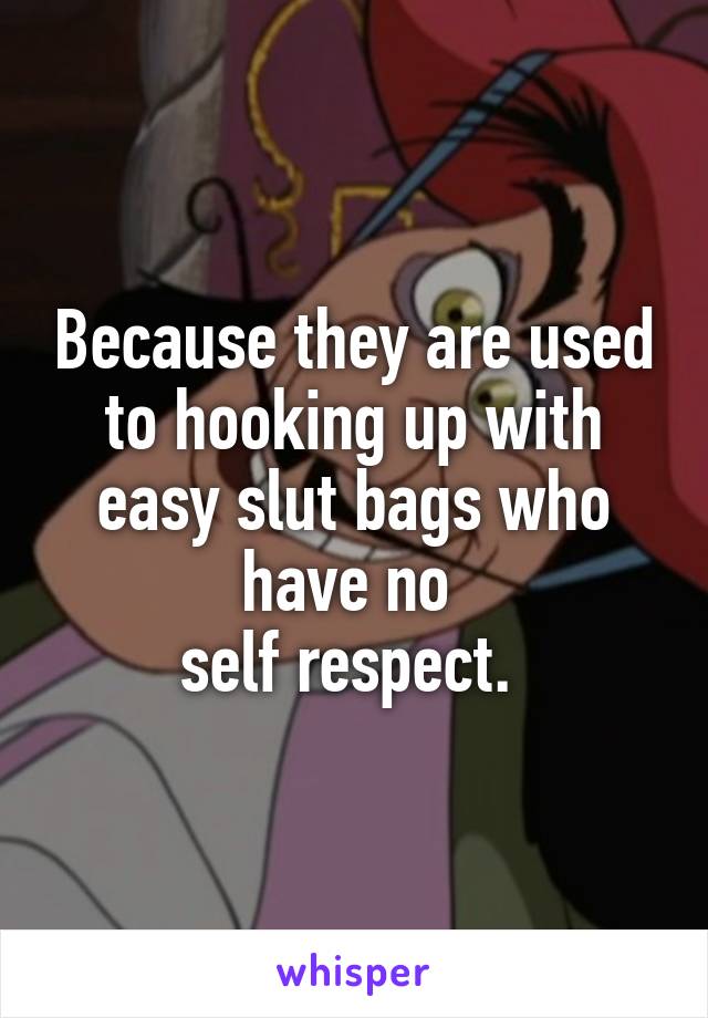 Because they are used to hooking up with easy slut bags who have no 
self respect. 