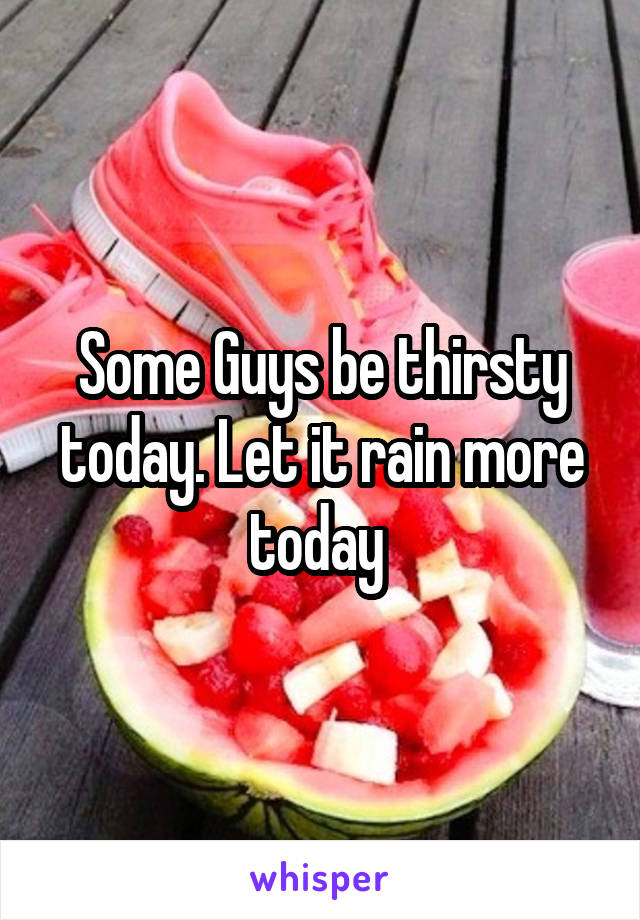 Some Guys be thirsty today. Let it rain more today 