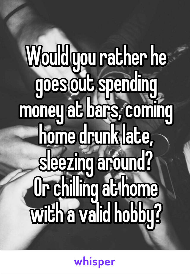 Would you rather he goes out spending money at bars, coming home drunk late, sleezing around?
Or chilling at home with a valid hobby?