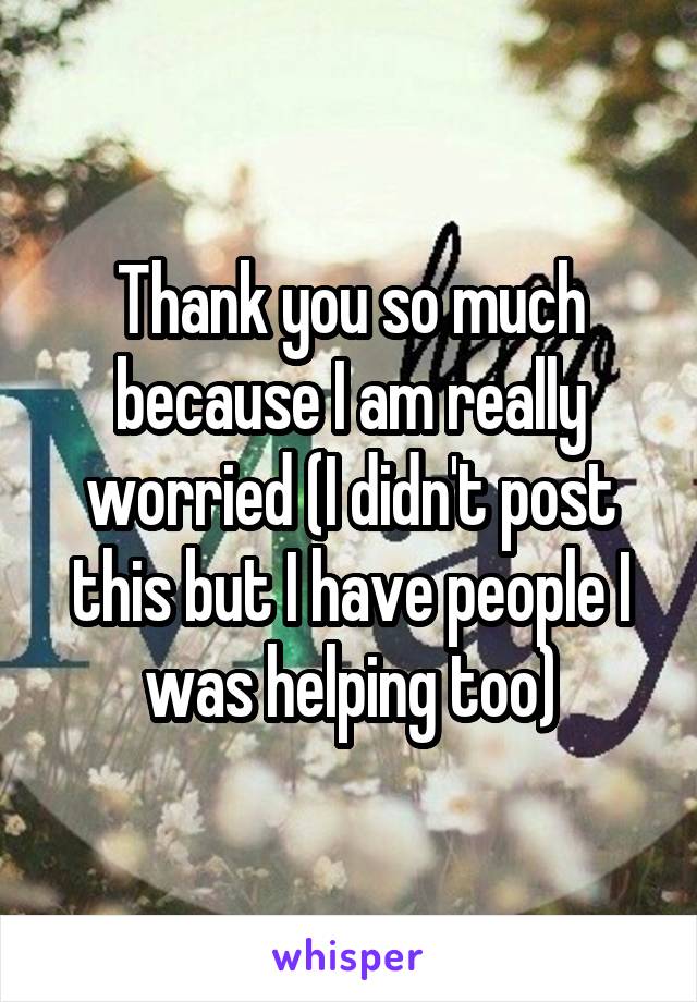 Thank you so much because I am really worried (I didn't post this but I have people I was helping too)