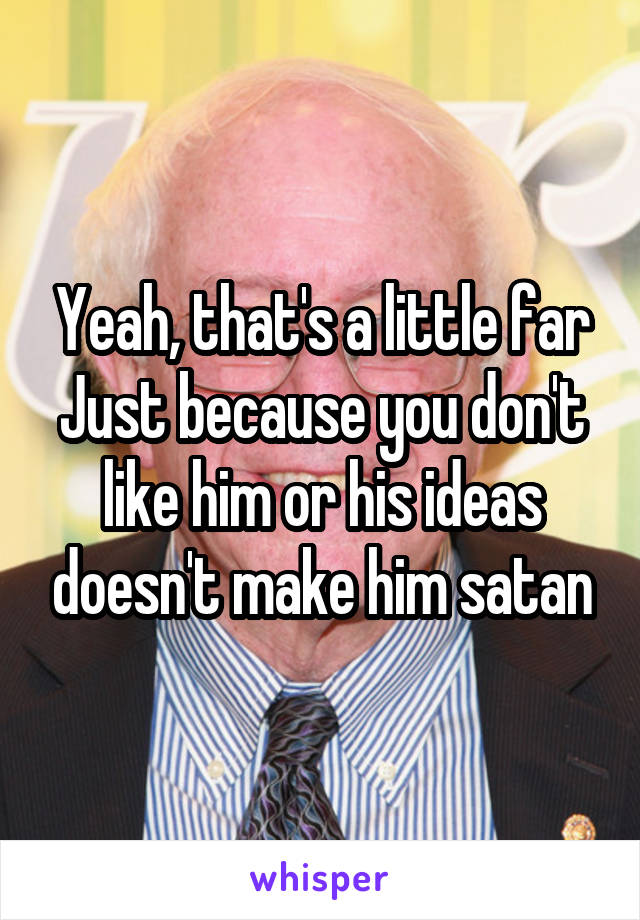 Yeah, that's a little far
Just because you don't like him or his ideas doesn't make him satan
