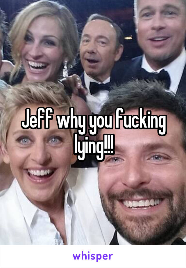 Jeff why you fucking lying!!!