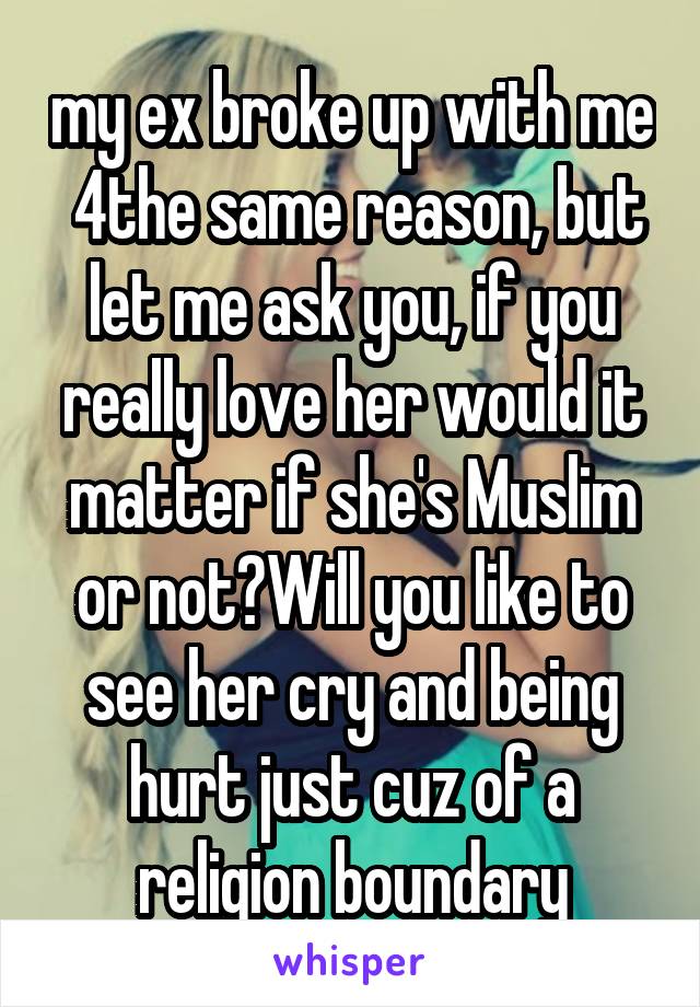 my ex broke up with me  4the same reason, but let me ask you, if you really love her would it matter if she's Muslim or not?Will you like to see her cry and being hurt just cuz of a religion boundary