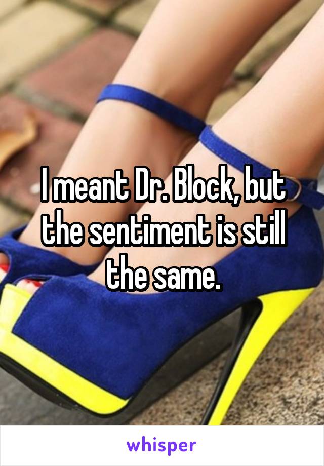 I meant Dr. Block, but the sentiment is still the same.