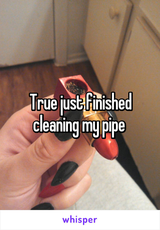 True just finished cleaning my pipe 
