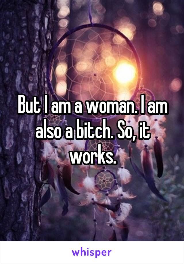 But I am a woman. I am also a bitch. So, it works.