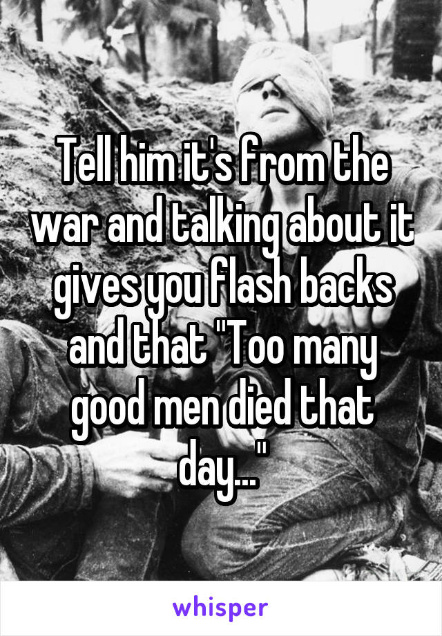 Tell him it's from the war and talking about it gives you flash backs and that "Too many good men died that day..."