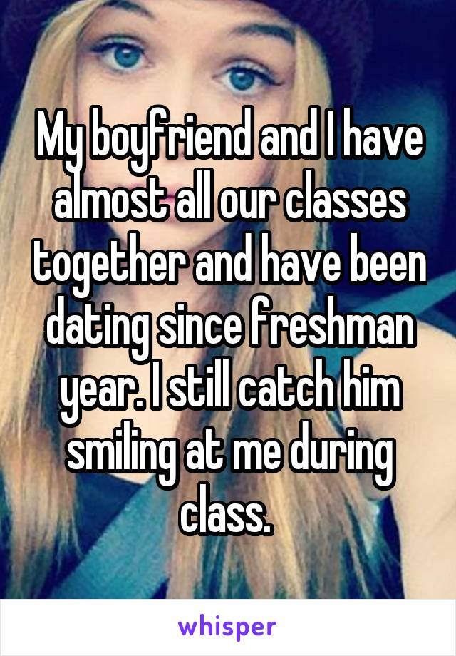 My boyfriend and I have almost all our classes together and have been dating since freshman year. I still catch him smiling at me during class. 