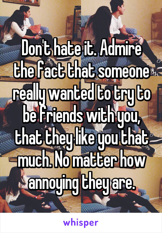 Don't hate it. Admire the fact that someone really wanted to try to be friends with you, that they like you that much. No matter how annoying they are.