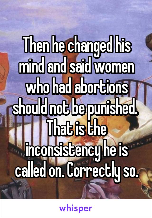 Then he changed his mind and said women who had abortions should not be punished. 
That is the inconsistency he is called on. Correctly so.