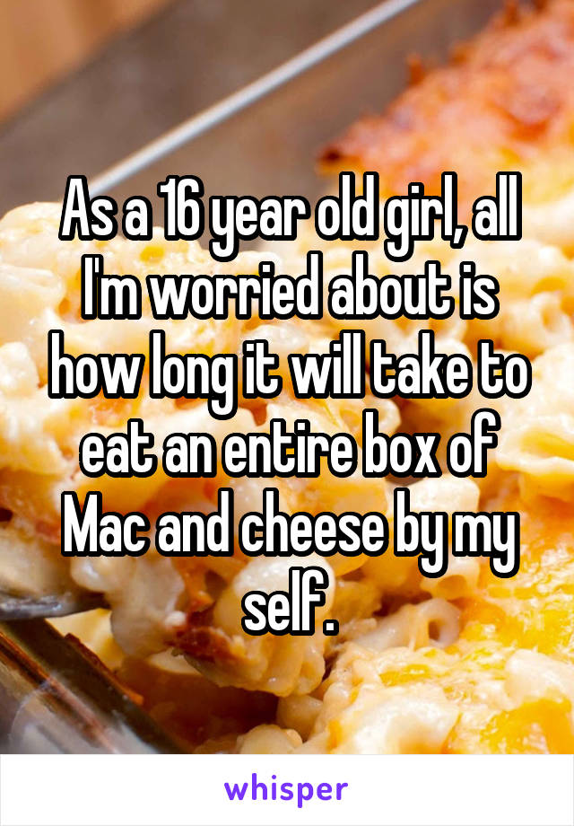 As a 16 year old girl, all I'm worried about is how long it will take to eat an entire box of Mac and cheese by my self.