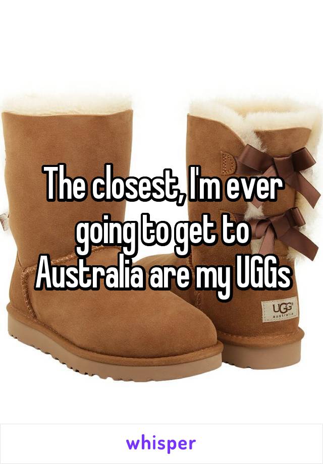 The closest, I'm ever going to get to Australia are my UGGs