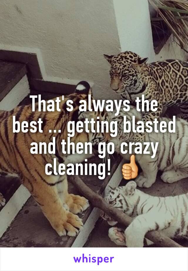 That's always the best ... getting blasted and then go crazy cleaning! 👍