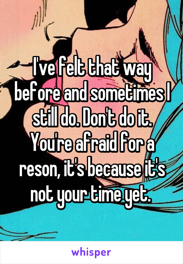 I've felt that way before and sometimes I still do. Don't do it. You're afraid for a reson, it's because it's not your time yet. 