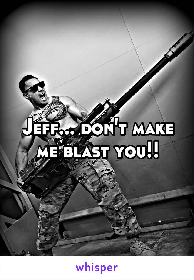 Jeff... don't make me blast you!!