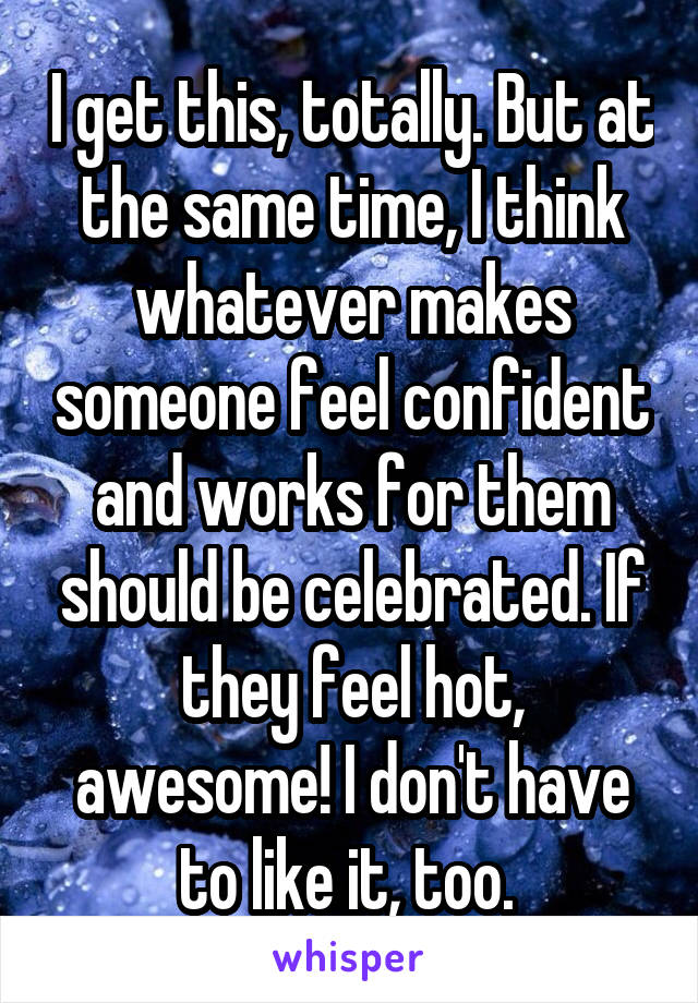 I get this, totally. But at the same time, I think whatever makes someone feel confident and works for them should be celebrated. If they feel hot, awesome! I don't have to like it, too. 