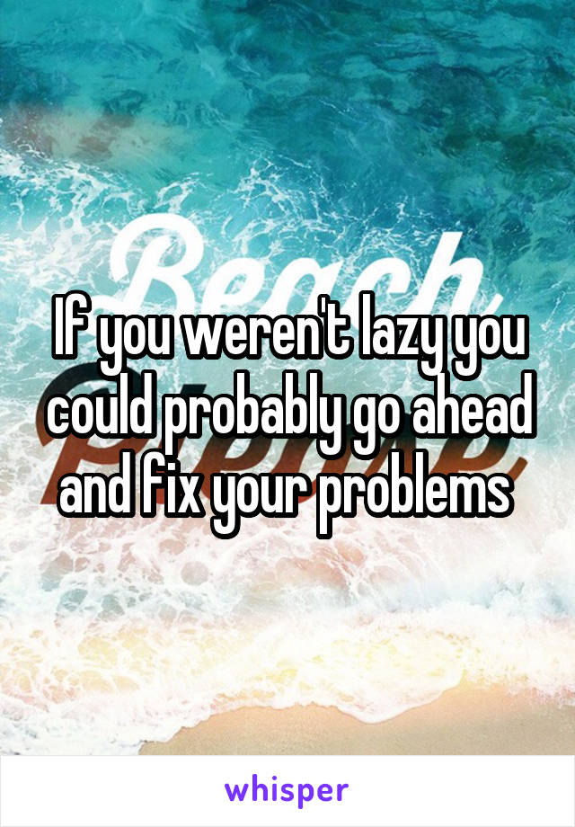 If you weren't lazy you could probably go ahead and fix your problems 