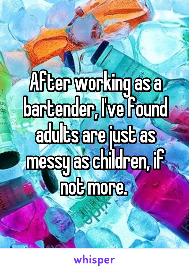 After working as a bartender, I've found adults are just as messy as children, if not more. 