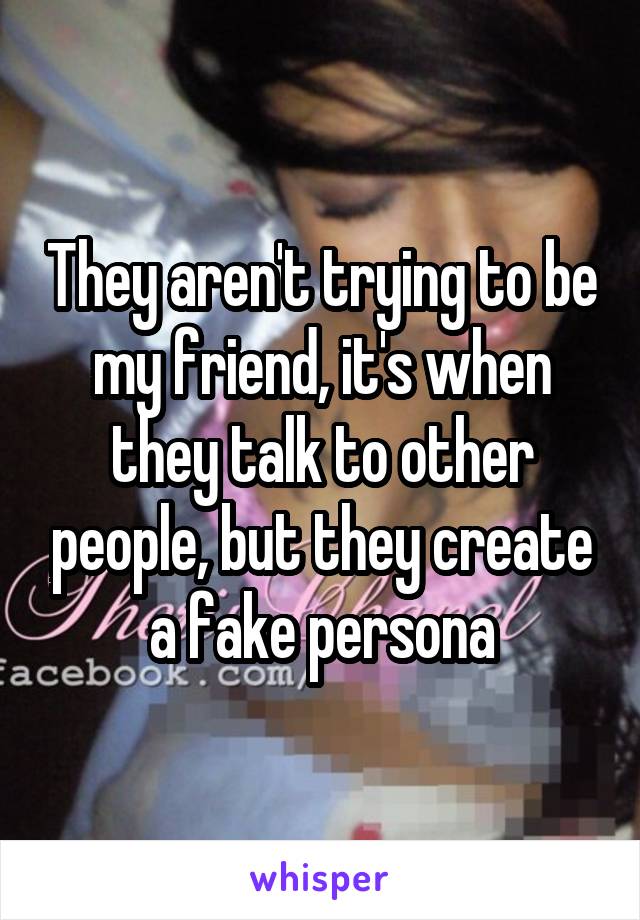 They aren't trying to be my friend, it's when they talk to other people, but they create a fake persona