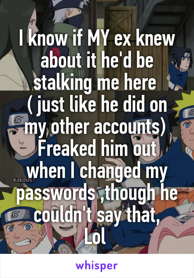 I know if MY ex knew about it he'd be stalking me here 
( just like he did on my other accounts) 
Freaked him out when I changed my passwords ,though he couldn't say that,
Lol 