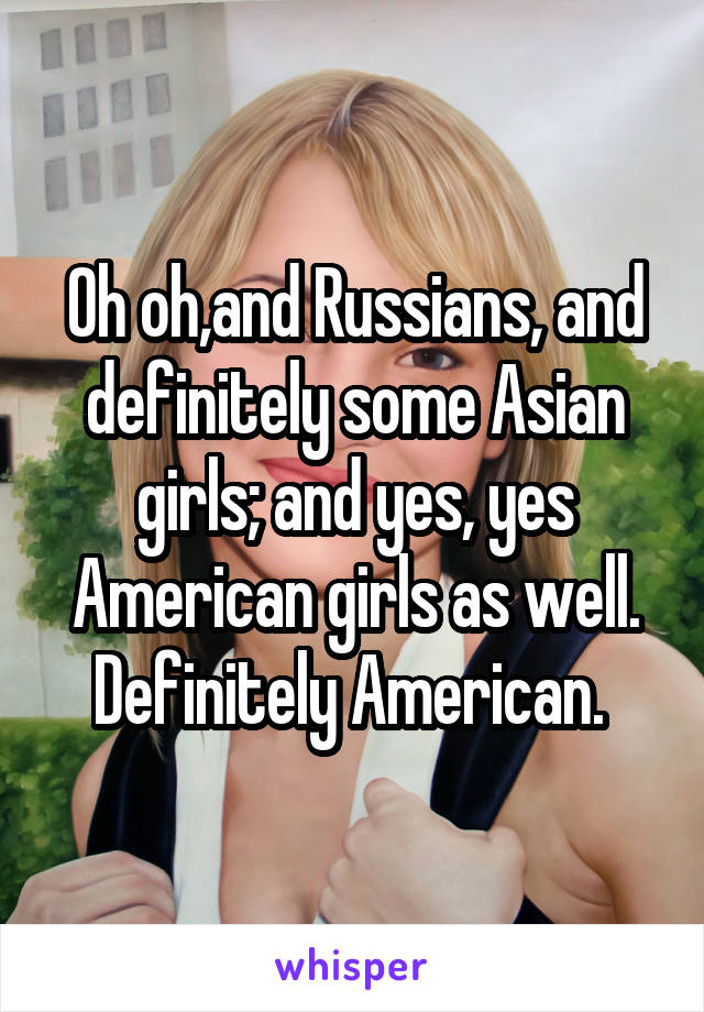 Oh oh,and Russians, and definitely some Asian girls; and yes, yes American girls as well. Definitely American. 