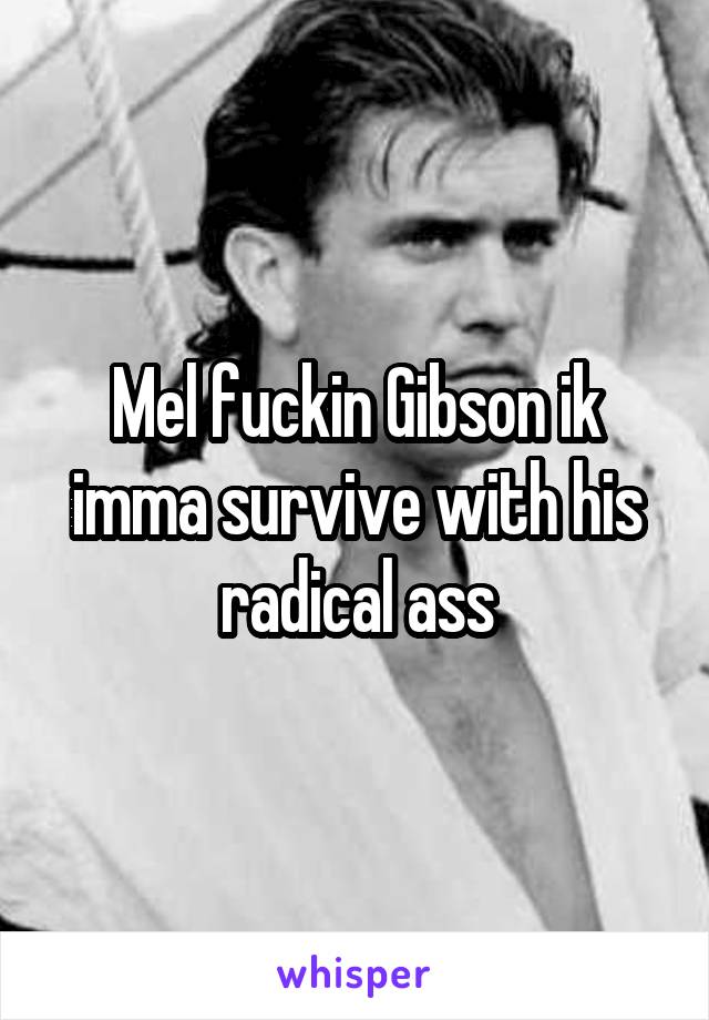 Mel fuckin Gibson ik imma survive with his radical ass