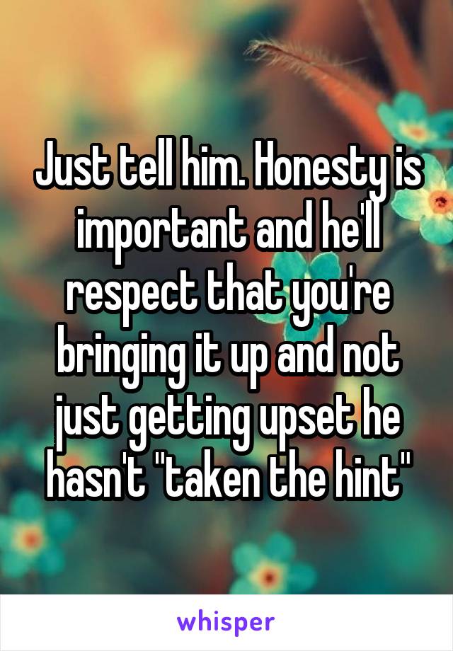 Just tell him. Honesty is important and he'll respect that you're bringing it up and not just getting upset he hasn't "taken the hint"