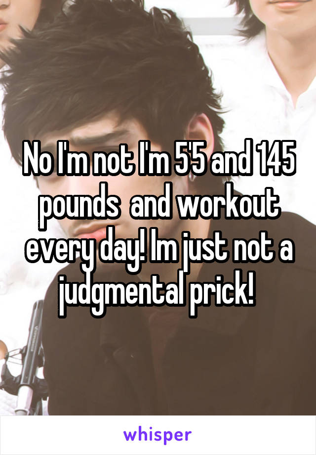 No I'm not I'm 5'5 and 145 pounds  and workout every day! Im just not a judgmental prick! 