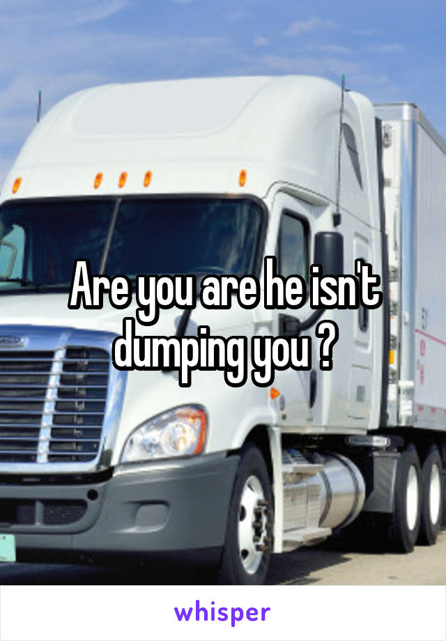 Are you are he isn't dumping you 😳