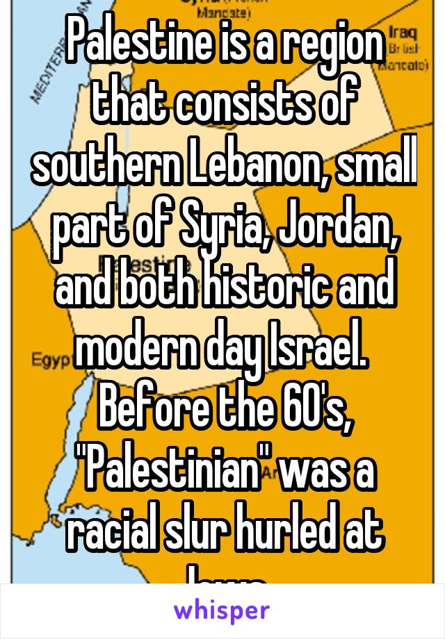 Palestine is a region that consists of southern Lebanon, small part of Syria, Jordan, and both historic and modern day Israel.  Before the 60's, "Palestinian" was a racial slur hurled at Jews.