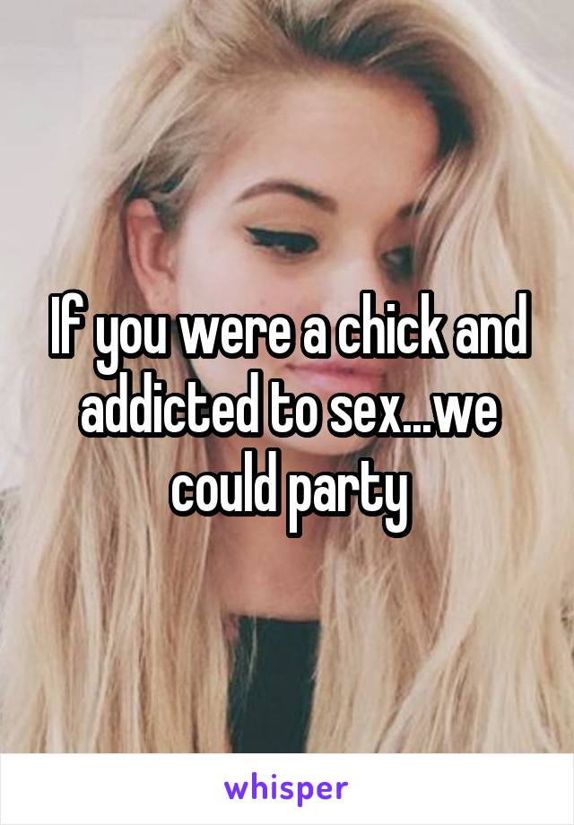 If you were a chick and addicted to sex...we could party