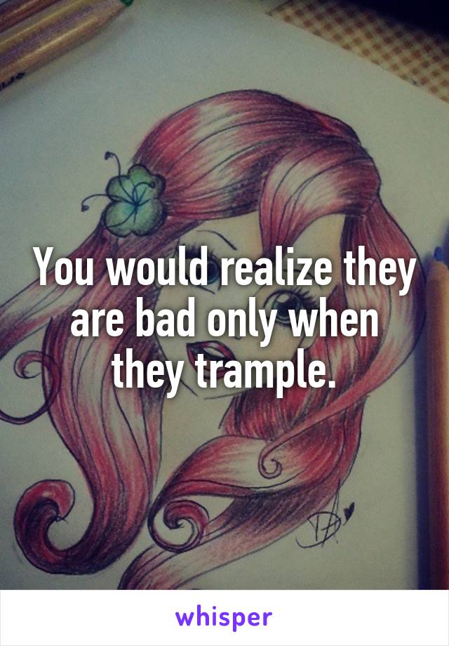 You would realize they are bad only when they trample.